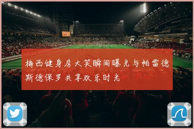 梅西健身房大笑瞬间曝光与帕雷德斯德保罗共享欢乐时光