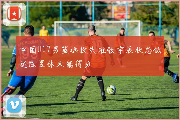 中国U17男篮远投失准张宇辰状态低迷陈昱休未能得分