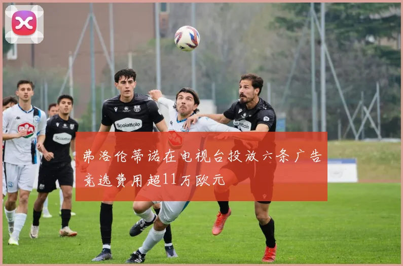 弗洛伦蒂诺在电视台投放六条广告竞选费用超11万欧元
