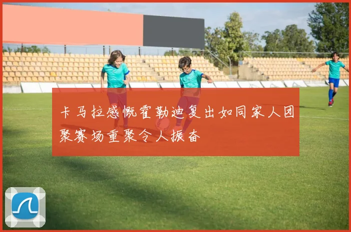 卡马拉感慨霍勒迪复出如同家人团聚赛场重聚令人振奋