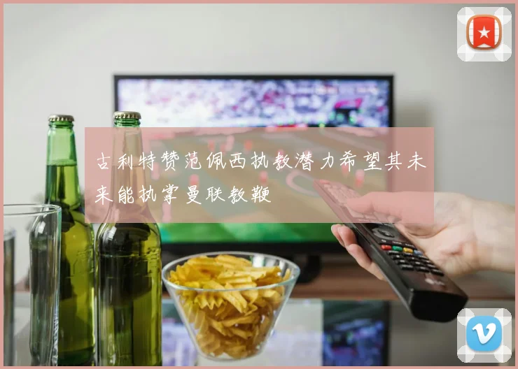 古利特赞范佩西执教潜力希望其未来能执掌曼联教鞭