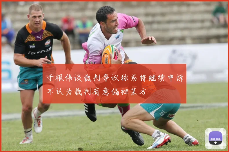 于根伟谈裁判争议称或将继续申诉不认为裁判有意偏袒某方