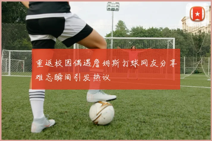 重返校园偶遇詹姆斯打球网友分享难忘瞬间引发热议