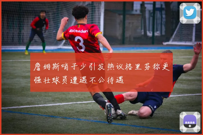 詹姆斯哨子少引发热议格里芬称更强壮球员遭遇不公待遇
