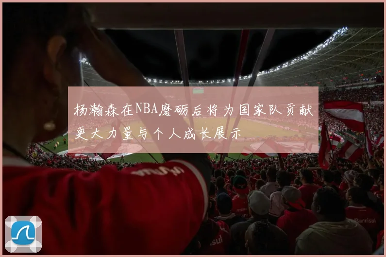 杨瀚森在NBA磨砺后将为国家队贡献更大力量与个人成长展示