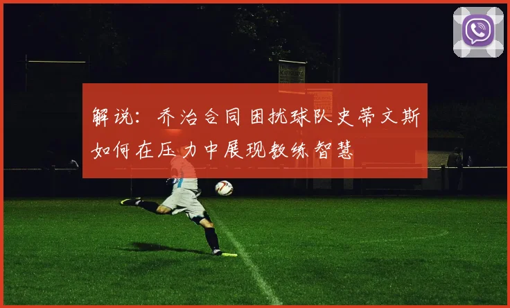 解说：乔治合同困扰球队史蒂文斯如何在压力中展现教练智慧
